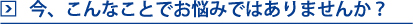 今、こんなことでお悩みはありませんか？